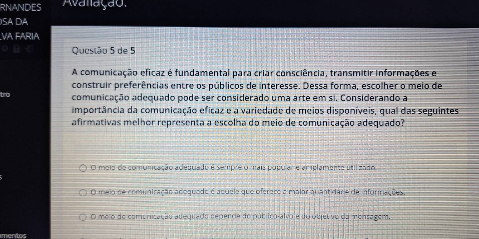 RNANDES Avalação.
SA DA
VA FARIA
Questão 5 de 5
A comunicação eficaz é fundamental para criar consciência, transmitir informações e
construir preferências entre os públicos de interesse. Dessa forma, escolher o meio de
tro comunicação adequado pode ser considerado uma arte em si. Considerando a
importância da comunicação eficaz e a variedade de meios disponíveis, qual das seguintes
afirmativas melhor representa a escolha do meio de comunicação adequado?
O meio de comunicação adequado é sempre o mais popular e amplamente utilizado.
O meio de comunicação adequado é aquele que oferece a maior quantidade de informações.
O meio de comunicação adequado depende do público-alvo e do objetivo da mensagem.
mentos