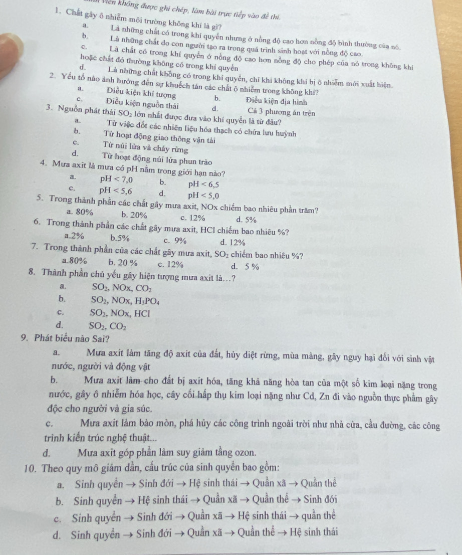 Viền không được ghi chép, làm bài trực tiếp vào đề thi.
1. Chất gây ô nhiễm môi trường không khí là gì?
a.Là những chất có trong khí quyển nhưng ở nồng độ cao hơn nồng độ bình thường của nó
b.Là những chất do con người tạo ra trong quá trình sinh hoạt với nồng độ cao.
c. Là chất có trong khí quyển ở nồng độ cao hơn nồng độ cho phép của nó trong không khí
hoặc chất đó thường khōng có trong khí quyển
d. Là những chất không có trong khí quyền, chỉ khi không khí bị ô nhiễm mới xuất hiện
2. Yếu tố nào ảnh hưởng đến sự khuếch tán các chất ô nhiễm trong không khí?
a. Điều kiện khí tượng b. Điều kiện địa hình
c. Điều kiện nguồn thái d. Cả 3 phương án trên
3. Nguồn phát thải SO_2 lớn nhất được đưa vào khí quyền là từ đâu?
a. Từ việc đốt các nhiên liệu hóa thạch có chứa lưu huỳnh
b. Từ hoạt động giao thông vận tài
c. Từ núi lửa và cháy rừng
d.  Từ hoạt động núi lửa phun trào
4. Mưa axit là mưa có pH nằm trong giới hạn nào?
a. pH<7,0 b. pH<6,5
c. pH<5,6 d. pH<5,0
5. Trong thành phần các chất gây mưa axit, NOx chiếm bao nhiêu phần trăm?
a. 80% b. 20% c. 12% d. 5%
6. Trong thành phần các chất gây mưa axit, HCl chiếm bao nhiêu %?
a.2% b.5% c. 9% d. 12%
7. Trong thành phần của các chất gây mưa axit, SO_2 chiếm bao nhiêu %?
a.80% b. 20 % c. 12% d. 5%
8. Thành phần chủ yếu gây hiện tượng mưa axit là...?
a. SO_2,NOx,CO_2
b. SO_2,NOx,H_3PO_4
c. SO_2,NOx, , I IC
d. SO_2,CO_2
9. Phát biểu nào Sai?
a. Mưa axit làm tăng độ axit của đất, hủy diệt rừng, mùa màng, gây nguy hại đối với sinh vật
nước, người và động vật
b. Mưa axit làm cho đất bị axit hóa, tăng khả năng hòa tan của một số kim loại nặng trong
nước, gây ô nhiễm hóa học, cây cối hấp thụ kim loại nặng như Cd, Zn đi vào nguồn thực phẩm gây
độc cho người và gia súc.
C. Mưa axit làm bào mòn, phá hủy các công trình ngoài trời như nhà cửa, cầu đường, các công
trình kiến trúc nghệ thuật...
d. Mưa axit góp phần làm suy giảm tầng ozon.
10. Theo quy mô giảm dần, cấu trúc của sinh quyển bao gồm:
a. Sinh quyền → Sinh đới → Hệ sinh thái → Quần xã → Quần thể
b. Sinh quyền → Hệ sinh thái → Quần xã → Quần thể → Sinh đới
c. Sính quyền → Sinh đới → Quần xã → Hệ sinh thái → quần thể
d. Sinh quyền → Sinh đới → Quần xã-  Quần thể → Hệ sinh thái