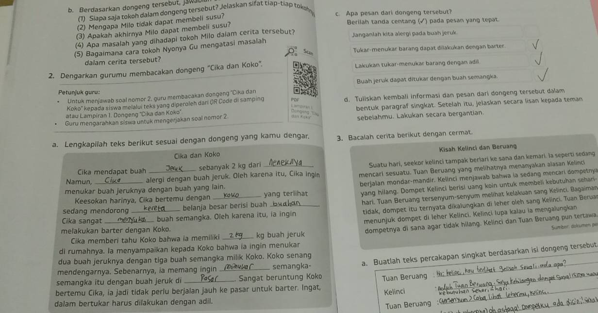 Berdasarkan dongeng tersebut, JawaD
(1) Siapa saja tokoh dalam dongeng tersebut? Jelaskan sifat tiap-tiap tokoh
c. Apa pesan dari dongeng tersebut?
(2) Mengapa Milo tidak dapat membeli susu?
(3) Apakah akhirnya Milo dapat membeli susu?
Berilah tanda centang (✓) pada pesan yang tepat.
(4) Apa masalah yang dihadapi tokoh Milo daiam cerita tersebut?
Janganlah kita alergi pada buah jeruk
(5) Bagaimana cara tokoh Nyonya Gu mengatasi masalah
Scar
Tukar-menukar barang dapat dilakukan dengan barter.
dalam cerita tersebut?
2. Dengarkan gurumu membacakan dongeng “Cika dan Koko”. Lakukan tukar-menukar barang dengan adil
Buah jeruk dapat ditukar dengan buah semangka.
Petunjuk guru:
Untuk menjawab soal nomor 2, guru membacakan dongeng ''Cika dan
Koko" kepada siswa melalui teks yang diperoleh dari QR Code di samping PDF d. Tuliskan kembali informasi dan pesan dari dongeng tersebut dalam
Lamoirn 
Guru mengarahkan siswa untuk mengerjakan soal nomor 2 bentuk paragraf singkat. Setelah itu, jelaskan secara lisan kepada teman
atau Lampiran 1. Dongeng ''Cika dan Koko''
Dengit    
sebeiahmu. Lakukan secara bergantian
a. Lengkapilah teks berikut sesuai dengan dongeng yang kamu dengar. 3. Bacalah cerita berikut dengan cermat
Kisah Kelinci dan Beruang
Cika dan Koko
Cika mendapat buah Jery sebanyak 2 kg dari
Suatu hari, seekor kelinci tampak berlari ke sana dan kemari. la seperti sedang
Namun, _alergi dengan buah jeruk. Oleh karena itu, Cika ingin mencari sesuatu. Tuan Beruang yang melihatnya menanyakan alasan Kelinci
berjalan mondar-mandir. Kelinci menjawab bahwa ia sedang mencari dompetnya
yang hilang. Dompet Kelinci berisi uang koin untuk membeli kebutuhan sehari-
menukar buah jeruknya dengan buah yang lain.
_
hari, Tuan Beruang tersenyum-senyum melihat kelakuan sang Kelinci. Bagaiman
Keesokan harinya, Cika bertemu dengan _yang terlihat
tidak, dompet itu ternyata dikalungkan di leher oleh sang Kelinci. Tuan Berua
sedang mendorong .  belanja besar berisi buah
menunjuk dompet di leher Kelinci. Kelinci Iupa kalau ia mengalungkan
Cika sangat  buah semangka. Oleh karena itu, ia ingin
melakukan barter dengan Koko.
dompetnya di sana agar tidak hilang. Kelinci dan Tuan Beruang pun tertawa
Sumber: dokumen pé
Cika memberi tahu Koko bahwa ia memiliki kg buah jeruk
di rumahnya. la menyampaikan kepada Koko bahwa ia ingin menukar
a. Buatlah teks percakapan singkat berdasarkan isi dongeng tersebut
dua buah jeruknya dengan tiga buah semangka milik Koko. Koko senang
mendengarnya. Sebenarnya, ia memang ingin _mela C____ semangka-
semangka itu dengan buah jeruk di Sa(___. Sangat beruntung Koko
Tuan Beruang
bertemu Cika, ia jadi tidak perlu berjalan jauh ke pasar untuk barter. Ingat,
Kelinci
dalam bertukar harus dilakukan dengan adil.
Tuan Beruang