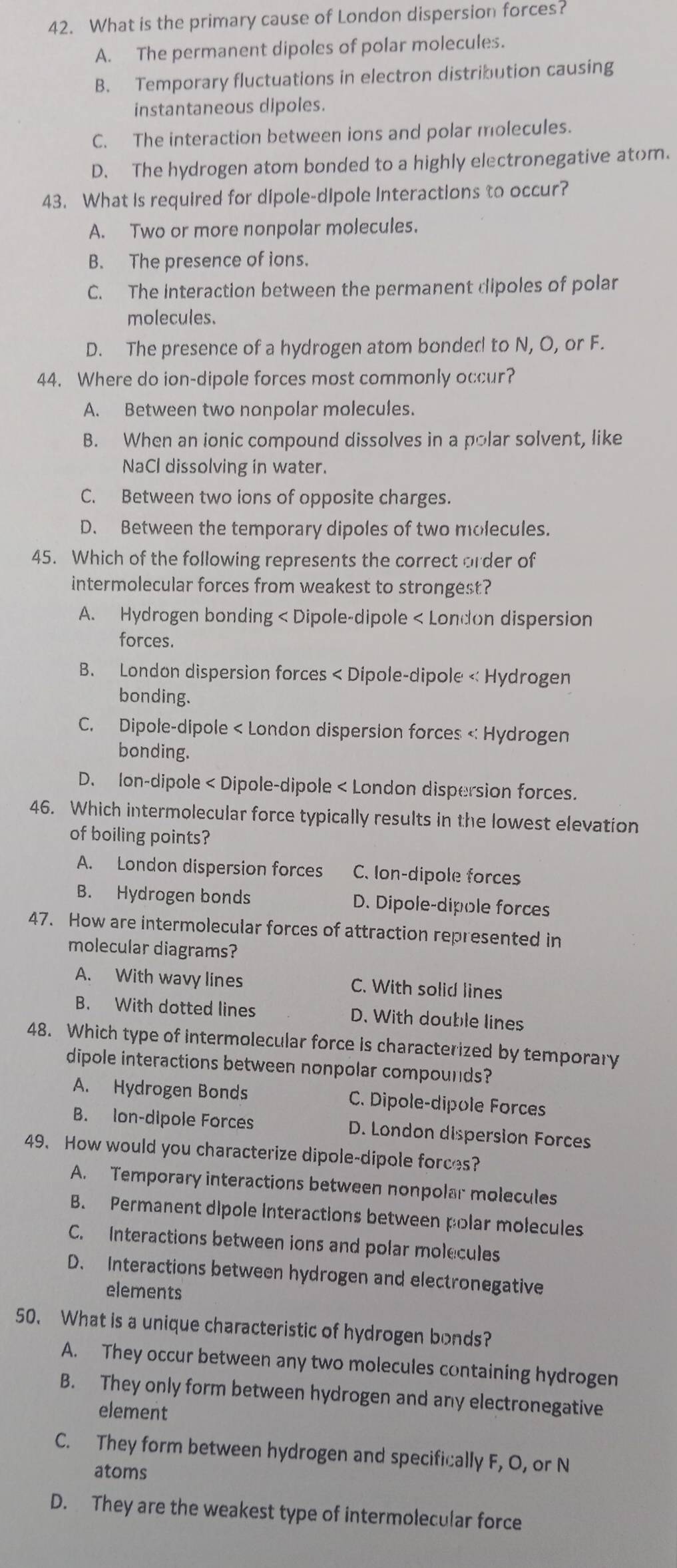 What is the primary cause of London dispersion forces?
A. The permanent dipoles of polar molecules.
B. Temporary fluctuations in electron distribution causing
instantaneous dipoles.
C. The interaction between ions and polar molecules.
D. The hydrogen atom bonded to a highly electronegative atom.
43. What is required for dipole-dipole Interactions to occur?
A. Two or more nonpolar molecules.
B. The presence of ions.
C. The interaction between the permanent dipoles of polar
molecules.
D. The presence of a hydrogen atom bonded to N, O, or F.
44. Where do ion-dipole forces most commonly occur?
A. Between two nonpolar molecules.
B. When an ionic compound dissolves in a polar solvent, like
NaCl dissolving in water.
C. Between two ions of opposite charges.
D. Between the temporary dipoles of two molecules.
45. Which of the following represents the correct order of
intermolecular forces from weakest to strongest?
A. Hydrogen bonding < Dipole-dipole < London dispersion
forces.
 B. London dispersion forces < Dipole-dipole < Hydrogen
bonding.
 C. Dipole-dipole < London dispersion forces < Hydrogen
bonding.
 D. Ion-dipole < Dipole-dipole < London dispersion forces.
46. Which intermolecular force typically results in the lowest elevation
of boiling points?
 A. London dispersion forces C. Ion-dipole forces
B. Hydrogen bonds D. Dipole-dipole forces
47. How are intermolecular forces of attraction represented in
molecular diagrams?
A. With wavy lines C. With solid lines
B. With dotted lines D. With double lines
48. Which type of intermolecular force is characterized by temporary
dipole interactions between nonpolar compounds?
A. Hydrogen Bonds C. Dipole-dipole Forces
B. Ion-dipole Forces D. London dispersion Forces
49. How would you characterize dipole-dipole forces?
A. Temporary interactions between nonpolar molecules
B. Permanent dipole interactions between polar molecules
C. Interactions between ions and polar molecules
D. Interactions between hydrogen and electronegative
elements
50. What is a unique characteristic of hydrogen bonds?
A. They occur between any two molecules containing hydrogen
B. They only form between hydrogen and any electronegative
element
C. They form between hydrogen and specifically F, O, or N
atoms
D. They are the weakest type of intermolecular force