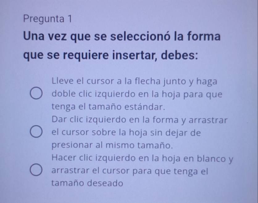 Pregunta 1
Una vez que se seleccionó la forma
que se requiere insertar, debes:
Lleve el cursor a la flecha junto y haga
doble clic izquierdo en la hoja para que
tenga el tamaño estándar.
Dar clic izquierdo en la forma y arrastrar
el cursor sobre la hoja sin dejar de
presionar al mismo tamaño.
Hacer clic izquierdo en la hoja en blanco y
arrastrar el cursor para que tenga el
tamaño deseado