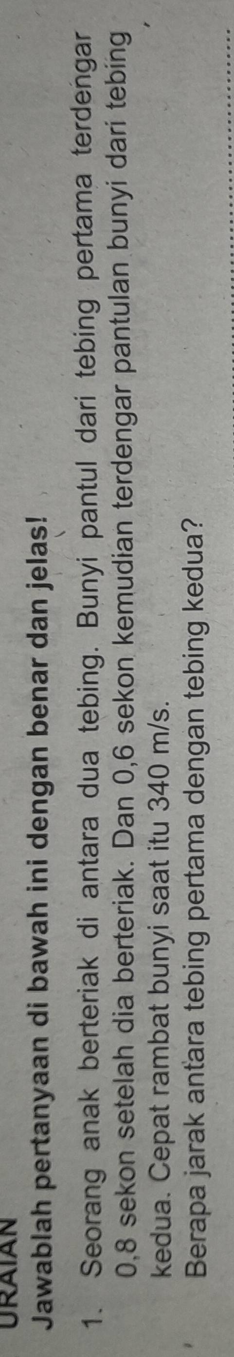 URAIAN 
Jawablah pertanyaan di bawah ini dengan benar dan jelas! 
1. Seorang anak berteriak di antara dua tebing. Bunyi pantul dari tebing pertama terdengar
0, 8 sekon setelah dia berteriak. Dan 0,6 sekon kemudian terdengar pantulan bunyi dari tebing 
kedua. Cepat rambat bunyi saat itu 340 m/s. 
Berapa jarak antara tebing pertama dengan tebing kedua?