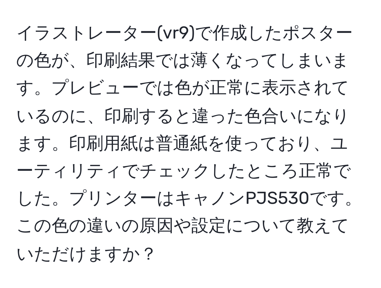 イラストレーター(vr9)で作成したポスターの色が、印刷結果では薄くなってしまいます。プレビューでは色が正常に表示されているのに、印刷すると違った色合いになります。印刷用紙は普通紙を使っており、ユーティリティでチェックしたところ正常でした。プリンターはキャノンPJS530です。この色の違いの原因や設定について教えていただけますか？