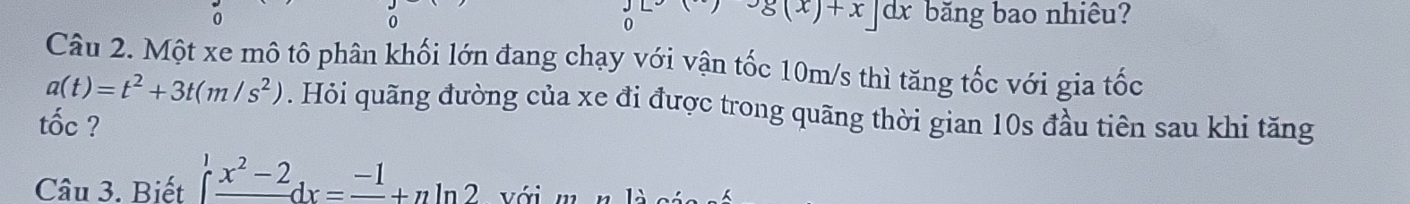 dx băng bao nhiêu? 
0
g(x)+x]
Câu 2. Một xe mô tô phân khối lớn đang chạy với vận tốc 10m/s thì tăng tốc với gia tốc
a(t)=t^2+3t(m/s^2). Hỏi quãng đường của xe đi được trong quãng thời gian 10s đầu tiên sau khi tăng 
tốc ? 
Câu 3. Biết ∈t frac x^2-2dx=frac -1+n 1. với m n