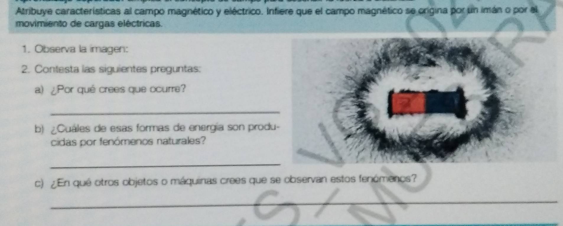 Atribuye características al campo magnético y eléctrico. Infiere que el campo magnético se origina por un imán o por el 
movimiento de cargas eléctricas. 
1. Observa la imagen: 
2. Contesta las siguientes preguntas: 
a) ¿Por qué crees que ocurre? 
_ 
b) ¿Cuales de esas formas de energía son produ 
cidas por fenómenos naturales? 
_ 
c) ¿En qué otros objetos o máquinas crees que se observan estos fenómenos? 
_