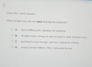 Select the correct answer
Which details from the text best develop the character?
A. faces drifting past, stairway, he muttered
B. thoughts kept coming, he did not want to think, feverish eyes
C. pushing his way through, watched, waiting for nothing
D. young George Willard, office, concealed himset!