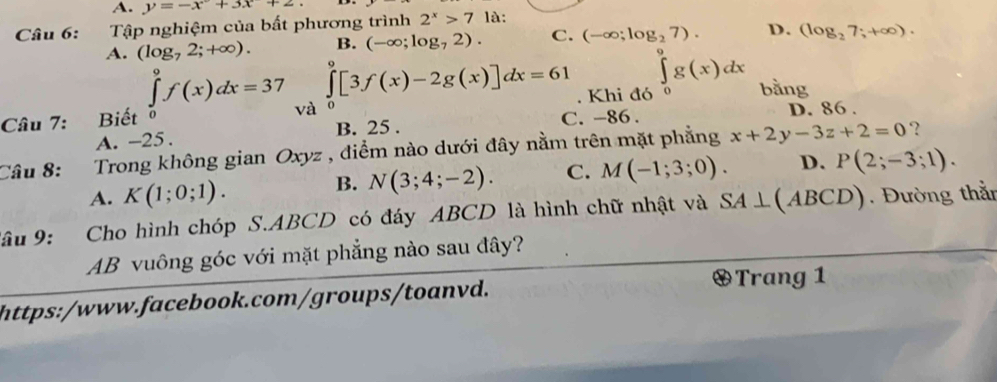 A. y=-x+3x+2
Câu 6: Tập nghiệm của bất phương trình 2^x>7 là:
A. (log _72;+∈fty ). B. (-∈fty ;log _72). C. (-∈fty ;log _27). D. (log _27;+∈fty ).
∈t g(x)dx
∈tlimits _0^9[3f(x)-2g(x)]dx=61. Khi đó o bằng
∈tlimits _0^9f(x)dx=37 và
Câu 7: Biết o D. 86.
A. -25. B. 25. C. -86.
Câu 8: Trong không gian Oxyz , điểm nào dưới đây nằm trên mặt phẳng x+2y-3z+2=0 ?
A. K(1;0;1).
B. N(3;4;-2). C. M(-1;3;0). D. P(2;-3;1). 
âu 9 : Cho hình chóp S.ABCD có đáy ABCD là hình chữ nhật và SA⊥ (ABCD) Đường thằn
AB vuông góc với mặt phẳng nào sau đây?
https:/www.facebook.com/groups/toanvd.
Trang 1