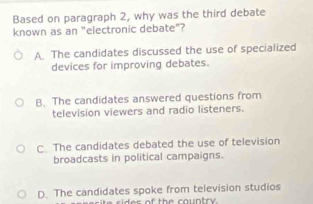 Based on paragraph 2, why was the third debate
known as an "electronic debate"?
A. The candidates discussed the use of specialized
devices for improving debates.
B. The candidates answered questions from
television viewers and radio listeners.
C. The candidates debated the use of television
broadcasts in political campaigns.
D. The candidates spoke from television studios