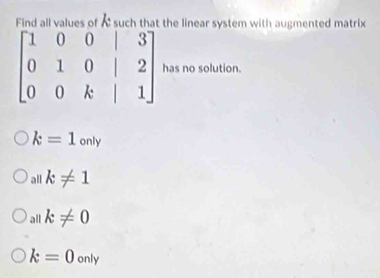 Find all values of A such that the linear system with augmented matrix
beginbmatrix 1&0&0&|&3 0&1&0&|&2 0&0&k&|&1endbmatrix has no solution.
k=1only
all k!= 1
all k!= 0
k=0only