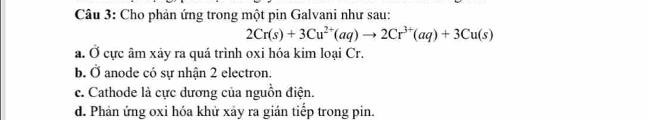 Cho phản ứng trong một pin Galvani như sau:
2Cr(s)+3Cu^(2+)(aq)to 2Cr^(3+)(aq)+3Cu(s)
a. Ở cực âm xảy ra quá trình oxi hóa kim loại Cr.
b. Ở anode có sự nhận 2 electron.
c. Cathode là cực dương của nguồn điện.
d. Phản ứng oxi hóa khử xảy ra gián tiếp trong pin.