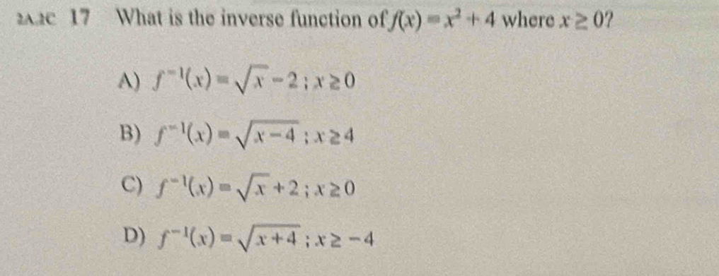 2c 17 What is the inverse function of f(x)=x^2+4 where x≥ 0 ?
A) f^(-1)(x)=sqrt(x)-2; x≥ 0
B) f^(-1)(x)=sqrt(x-4); x≥ 4
C) f^(-1)(x)=sqrt(x)+2; x≥ 0
D) f^(-1)(x)=sqrt(x+4); x≥ -4