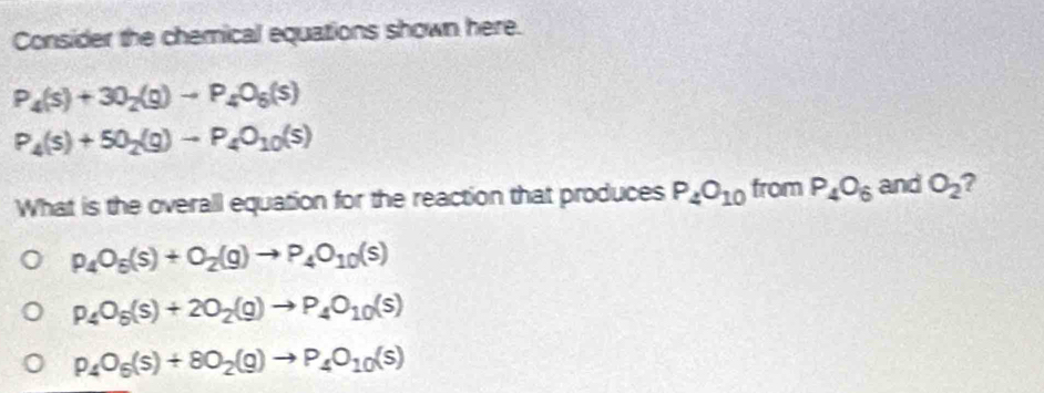 Consider the chemical equations shown here.
P_4(s)+30_2(g)to P_4O_6(s)
P_4(s)+50_2(g)to P_4O_10(s)
What is the overall equation for the reaction that produces P_4O_10 from P_4O_6 and O_2
p_4O_5(s)+O_2(g)to P_4O_10(s)
P_4O_5(s)+2O_2(g)to P_4O_10(s)
P_4O_6(s)+8O_2(g)to P_4O_10(s)