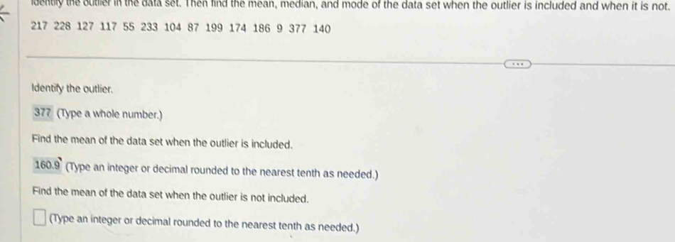 dently the outlier in the data set. Then find the mean, median, and mode of the data set when the outlier is included and when it is not.
217 228 127 117 55 233 104 87 199 174 186 9 377 140
Identify the outlier. 
377 (Type a whole number.) 
Find the mean of the data set when the outlier is included.
160.9 (Type an integer or decimal rounded to the nearest tenth as needed.) 
Find the mean of the data set when the outlier is not included. 
(Type an integer or decimal rounded to the nearest tenth as needed.)