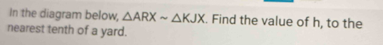 In the diagram below, △ ARXsim △ KJX. Find the value of h, to the 
nearest tenth of a yard.