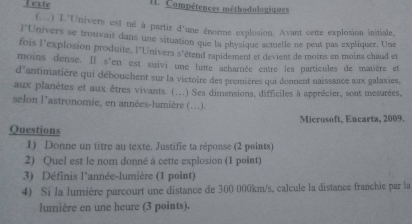 exte 
II. Compétences méthodologiques 
(...) L'Univers est né à partir d'une énorme explosion. Avant cette explosion initiale, 
l*Univers se trouvait dans une situation que la physique actuelle ne peut pas expliquer. Une 
fois l'explosion produite, l’Univers s’étend rapidement et devient de moins en moins chaud et 
moins dense. Il s'en est suívi une lutte acharnée entre les particules de matière et 
d'antimatière qui débouchent sur la victoire des premières qui donnent naissance aux galaxies, 
aux planètes et aux êtres vivants. (...) Ses dimensions, difficiles à apprécier, sont mesurées, 
selon l’astronomie, en années-lumière (...). 
Microsoft, Encarta, 2009. 
Questions 
1) Donne un titre au texte. Justifie ta réponse (2 points) 
2) Quel est le nom donné à cette explosion (1 point) 
3) Définis l’année-lumière (1 point) 
4) Si la lumière parcourt une distance de 300 000km/s, calcule la distance franchie par la 
lumière en une heure (3 points).