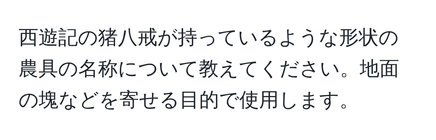 西遊記の猪八戒が持っているような形状の農具の名称について教えてください。地面の塊などを寄せる目的で使用します。