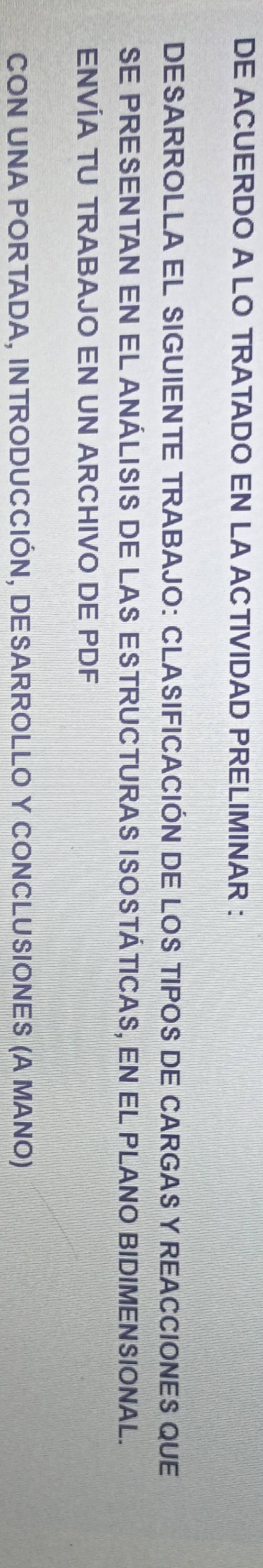 DE ACUERDO A LO TRATADO EN LA ACTIVIDAD PRELIMINAR : 
DESARROLLA EL SIGUIENTE TRABAJO: CLASIFICACIÓN DE LOS TIPOS DE CARGAS Y REACCIONES QUE 
SE PRESENTAN EN EL ANÁLISIS DE LAS ESTRUCTURAS ISOSTÁTICAS, EN EL PLANO BIDIMENSIONAL. 
ENVÍA TU TRABAJO EN UN ARCHIVO DE PDF 
CON UNA PORTADA, INTRODUCCIÓN, DESARROLLO Y CONCLUSIONES (A MANO)