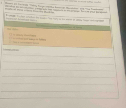 lones to avoid further contict 
2 Based on the lexts ''Valliey Forge and the American Revolution'' and ''Tea Overboard!'' 
develop an introduction paragraph that responds to the pronipt. Be sure your paragraph 
meets all three criteris from the checkllst. 
impact on American history Prompt: Explain whether the Boston Tea Party or the winter at Valley Forge had a greater 
Duiveiopiment and Organization of luses 
The claim 
Is clearly idensttable 
is unilled and easy to follow 
has a consistent foous 
Introduction 
_ 
_ 
_ 
_ 
_ 
_