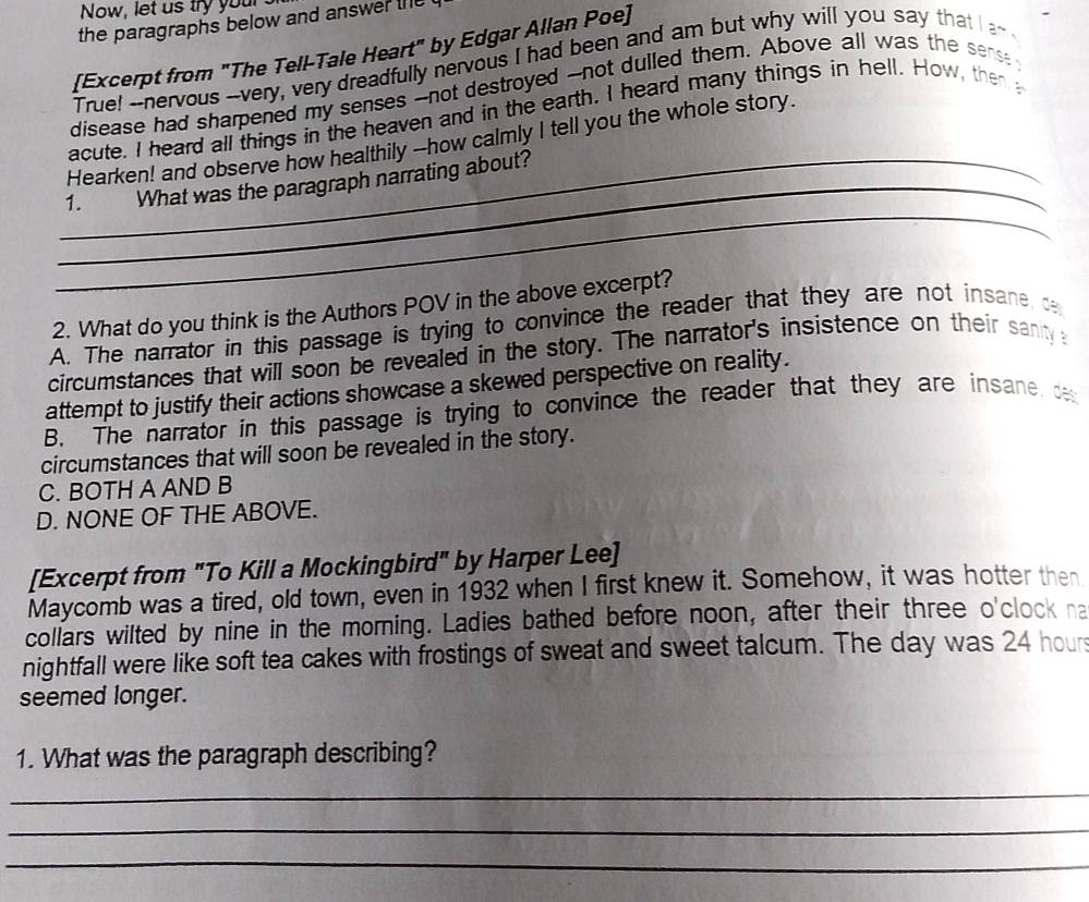 Now, let us try you
the paragraphs below and answer the 
[Excerpt from "The Tell-Tale Heart" by Edgar Allan Poe]
True! --nervous --very, very dreadfully nervous I had been and am but why will you say that I a~
disease had sharpened my senses --not destroyed --not dulled them. Above all was the sense
acute. I heard all things in the heaven and in the earth. I heard many things in hell. How, then 
Hearken! and observe how healthily --how calmly I tell you the whole story.
_
_1. What was the paragraph narrating about?
2. What do you think is the Authors POV in the above excerpt?
A. The narrator in this passage is trying to convince the reader that they are not insane, c
circumstances that will soon be revealed in the story. The narrator's insistence on their sanity 
attempt to justify their actions showcase a skewed perspective on reality.
B. The narrator in this passage is trying to convince the reader that they are insane de
circumstances that will soon be revealed in the story.
C. BOTH A AND B
D. NONE OF THE ABOVE.
[Excerpt from "To Kill a Mockingbird" by Harper Lee]
Maycomb was a tired, old town, even in 1932 when I first knew it. Somehow, it was hotter then
collars wilted by nine in the morning. Ladies bathed before noon, after their three o'clock na
nightfall were like soft tea cakes with frostings of sweat and sweet talcum. The day was 24 hour
seemed longer.
1. What was the paragraph describing?
_
_
_