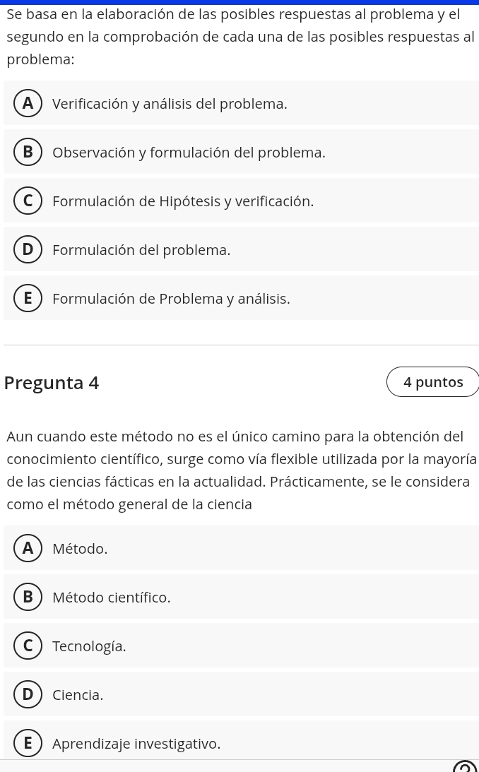 Se basa en la elaboración de las posibles respuestas al problema y el
segundo en la comprobación de cada una de las posibles respuestas al
problema:
A ) Verificación y análisis del problema.
B Observación y formulación del problema.
C  Formulación de Hipótesis y verificación.
D Formulación del problema.
E  Formulación de Problema y análisis.
Pregunta 4 4 puntos
Aun cuando este método no es el único camino para la obtención del
conocimiento científico, surge como vía flexible utilizada por la mayoría
de las ciencias fácticas en la actualidad. Prácticamente, se le considera
como el método general de la ciencia
A)Método.
B ) Método científico.
C ) Tecnología.
DCiencia.
EAprendizaje investigativo.