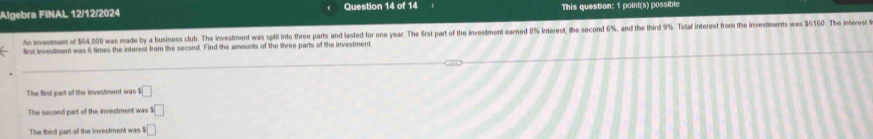 Algebra FINAL 12/12/2024 Question 14 of 14 This question: 1 point(s) possible 
An investment of $64,000 was made by a business club. The investment was split into three parts and lasted for one year. The first part of the investment earned 8% interest, the second 6%, and the third 9% Total interest from the investments was $5160. The interest 
first investment was 6 times the interest from the second. Find the amounts of the three parts of the investment. 
The first part of the investment was □
The second part of the investment was $□
The third part of the investment was 1 □