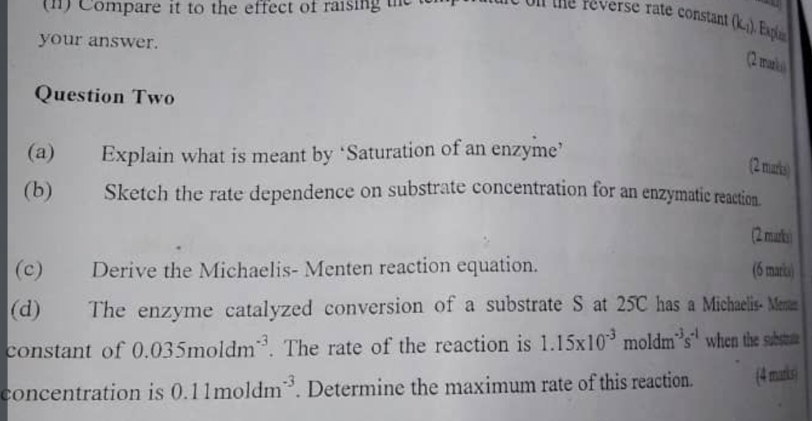 Compare it to the effect of raising e on the reverse rate constant (k_1)
your answer. 
(2 warks 
Question Two 
(a) Explain what is meant by ‘Saturation of an enzyme’ 
2 marks) 
(b) Sketch the rate dependence on substrate concentration for an enzymatic reaction. 
(2 marks) 
(c) Derive the Michaelis- Menten reaction equation. (6 markcs) 
(d) The enzyme catalyzed conversion of a substrate S at 25C has a Michaelis- Menan 
constant of 0.035moldm^(-3). The rate of the reaction is 1.15* 10^(-3)moldm^(-3)s^(-1) when the substae 
concentration is 0.11moldm^(-3). Determine the maximum rate of this reaction. (4 marks)