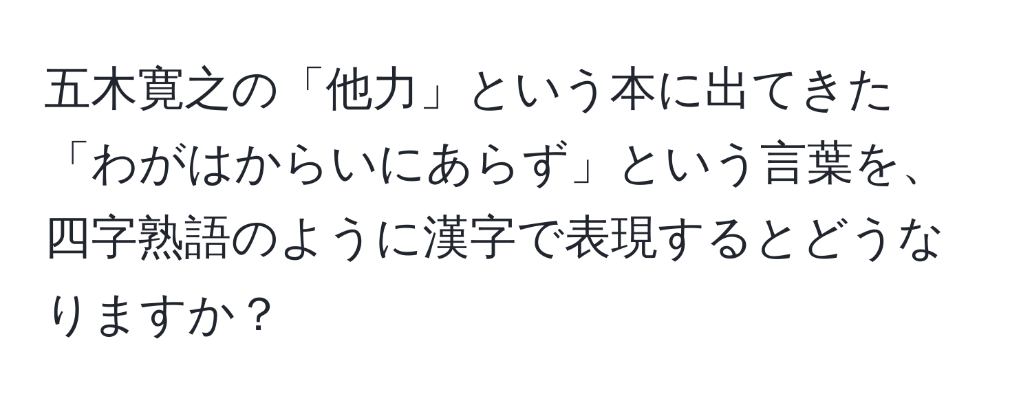 五木寛之の「他力」という本に出てきた「わがはからいにあらず」という言葉を、四字熟語のように漢字で表現するとどうなりますか？