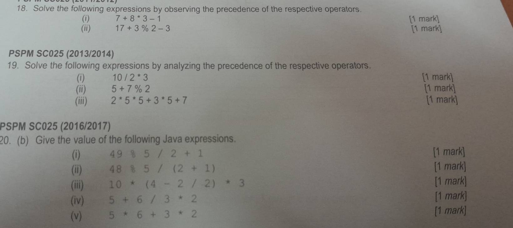 Solve the following expressions by observing the precedence of the respective operators. 
(i) 7+8*3-1 [1 mark] 
(ii) 17+3% 2-3 [1 mark] 
PSPM SC025 (2013/2014) 
19. Solve the following expressions by analyzing the precedence of the respective operators. 
(i) 10/2*3 [1 mark] 
(ii) 5+7% 2 [1 mark] 
(iii) 2*5*5+3*5+7 [1 mark] 
PSPM SC025 (2016/2017) 
20. (b) Give the value of the following Java expressions. 
(i) 4985/2+1 [1 mark] 
(ii) 48 8/5 5/(2+1) [1 mark] 
(iii) 10*(4-2/2)*3
[1 mark] 
(iv) 5+6/3*2
[1 mark] 
(v) 5*6+3*2
[1 mark]