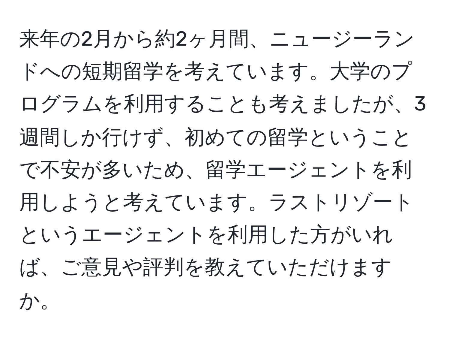 来年の2月から約2ヶ月間、ニュージーランドへの短期留学を考えています。大学のプログラムを利用することも考えましたが、3週間しか行けず、初めての留学ということで不安が多いため、留学エージェントを利用しようと考えています。ラストリゾートというエージェントを利用した方がいれば、ご意見や評判を教えていただけますか。