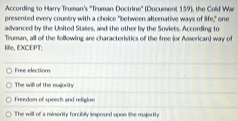 According to Harry Truman's ''Truman Doctrine'' (Document 159), the Cold War
presented every country with a choice “between alternative ways of life,” one
advanced by the United States, and the other by the Soviets. According to
Truman, all of the following are characteristics of the free (or American) way of
life, EXCEPT:
Free elections
The will of the majority
Freedom of speech and religion
The will of a minority forcibly imposed upon the majority