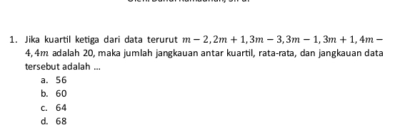 Jika kuartil ketiga dari data terurut m-2, 2m+1, 3m-3, 3m-1, 3m+1, 4m-
4, 4m adalah 20, maka jumlah jangkauan antar kuartil, rata-rata, dan jangkauan data
tersebut adalah ...
a. 56
b. 60
c. 64
d. 68