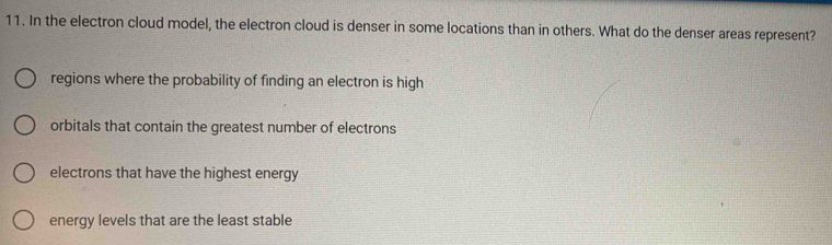 In the electron cloud model, the electron cloud is denser in some locations than in others. What do the denser areas represent?
regions where the probability of finding an electron is high
orbitals that contain the greatest number of electrons
electrons that have the highest energy
energy levels that are the least stable