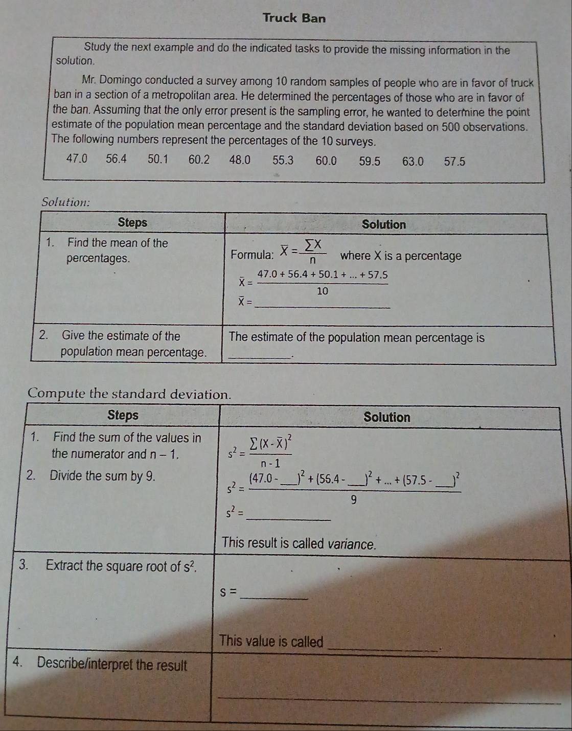 Truck Ban
Study the next example and do the indicated tasks to provide the missing information in the
solution.
Mr. Domingo conducted a survey among 10 random samples of people who are in favor of truck
ban in a section of a metropolitan area. He determined the percentages of those who are in favor of
the ban. Assuming that the only error present is the sampling error, he wanted to determine the point
estimate of the population mean percentage and the standard deviation based on 500 observations.
The following numbers represent the percentages of the 10 surveys.
47.0 56.4 50.1 60.2 48.0 55.3 60.0 59.5 63.0 57.5
4