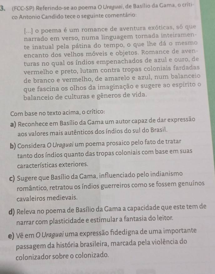 (FCC-SP) Referindo-se ao poema O Uraguai, de Basílio da Gama, o críti-
co Antonio Candido tece o seguinte comentário:
[...] o poema é um romance de aventura exóticas, só que
narrado em verso, numa linguagem tornada inteiramen-
te inatual pela pátina do tempo, o que lhe dá o mesmo
encanto dos velhos móveis e objetos. Romance de aven-
turas no qual os índios empenachados de azul e ouro, de
vermelho e preto, lutam contra tropas coloniais fardadas
de branco e vermelho, de amarelo e azul, num balanceio
que fascina os olhos da imaginação e sugere ao espírito o
balanceio de culturas e gêneros de vida.
Com base no texto acima, o crítico:
a) Reconhece em Basílio da Gama um autor capaz de dar expressão
aos valores mais autênticos dos índios do sul do Brasil.
b) Considera O Urgиi um poema prosaico pelo fato de tratar
tanto dos índios quanto das tropas coloniais com base em suas
características exteriores.
c) Sugere que Basílio da Gama, influenciado pelo indianismo
romântico, retratou os índios guerreiros como se fossem genuínos
cavaleiros medievais.
d) Releva no poema de Basílio da Gama a capacidade que este tem de
narrar com plasticidade e estimular a fantasia do leitor.
e) Vê em O Uraguai uma expressão fidedigna de uma importante
passagem da história brasileira, marcada pela violência do
colonizador sobre o colonizado.