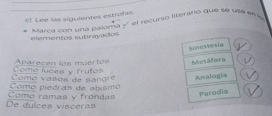 Lee las siguientes estrofas.
Marca con una paloma √ el recurso literario que se usa en lo
elementos subrayados.
Sinestesia
Aparecen los muertos
Metáfora
Como luces y frutos
Como vasos de sangre
Analogía
Como piedras de abismo
Como ramas y frondas
Parodia
De dulces vísceras