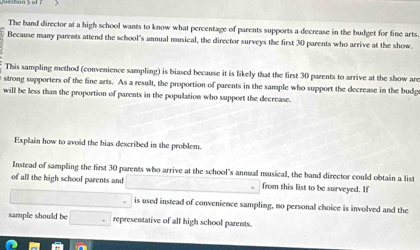 The band director at a high school wants to know what percentage of parents supports a decrease in the budget for fine arts. 
Because many parents attend the school’s annual musical, the director surveys the first 30 parents who arrive at the show. 
This sampling method (convenience sampling) is biased because it is likely that the first 30 parents to arrive at the show are 
strong supporters of the fine arts. As a result, the proportion of parents in the sample who support the decrease in the budg 
will be less than the proportion of parents in the population who support the decrease. 
Explain how to avoid the bias described in the problem. 
Instead of sampling the first 30 parents who arrive at the school’s annual musical, the band director could obtain a list 
of all the high school parents and □  (-3,4) from this list to be surveyed. If 
is used instead of convenience sampling, no personal choice is involved and the 
sample should be □ representative of all high school parents.