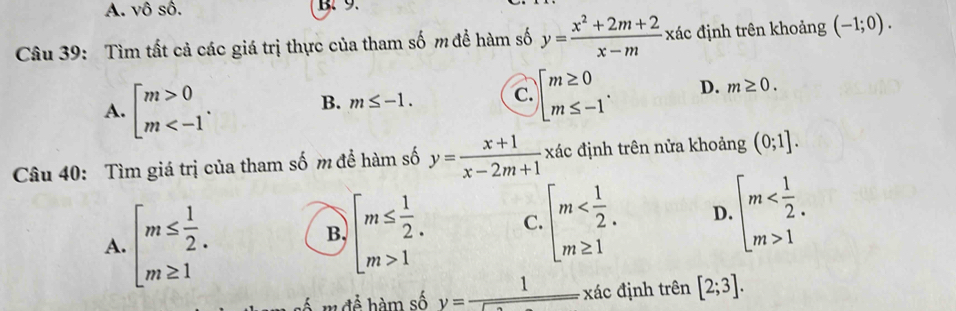 A. vô số. B.9.
Câu 39: Tìm tất cả các giá trị thực của tham số m để hàm số y= (x^2+2m+2)/x-m  xác định trên khoảng (-1;0).
A. beginbmatrix m>0 m .
B. m≤ -1. C. beginarrayl m≥ 0 m≤ -1endarray.. D. m≥ 0. 
Câu 40: Tìm giá trị của tham số m để hàm số y= (x+1)/x-2m+1 xdc định trên nửa khoảng (0;1].
A. beginarrayl m≤  1/2 . m≥ 1endarray.
B. beginarrayl m≤  1/2 . m>1endarray. C. beginarrayl m D. beginarrayl m 1endarray.
số m để hàm số y=frac 1encloselongdiv  xác định trên [2;3].