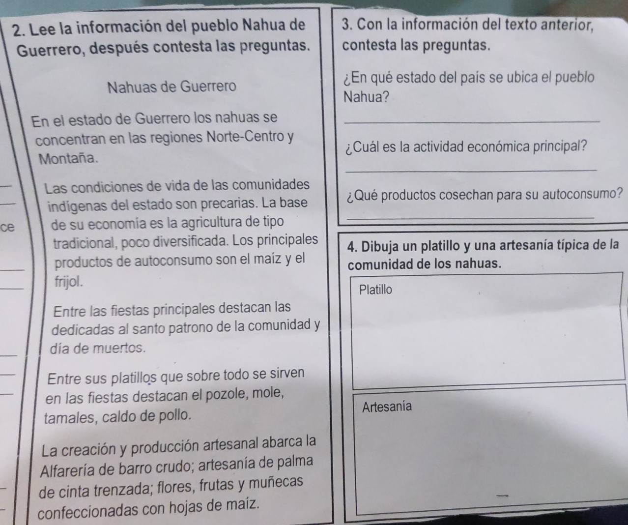 Lee la información del pueblo Nahua de 3. Con la información del texto anterior, 
Guerrero, después contesta las preguntas. contesta las preguntas. 
Nahuas de Guerrero 
¿En qué estado del país se ubica el pueblo 
Nahua? 
En el estado de Guerrero los nahuas se_ 
concentran en las regiones Norte-Centro y 
¿Cuál es la actividad económica principal? 
_ 
Montaña. 
_ 
Las condiciones de vida de las comunidades 
_ 
indígenas del estado son precarias. La base ¿Qué productos cosechan para su autoconsumo? 
ce de su economía es la agricultura de tipo 
_ 
tradicional, poco diversificada. Los principales 4. Dibuja un platillo y una artesanía típica de la 
_ 
productos de autoconsumo son el maíz y el comunidad de los nahuas. 
_ 
frijol. 
Platillo 
Entre las fiestas principales destacan las 
dedicadas al santo patrono de la comunidad y 
_ 
día de muertos. 
_ 
Entre sus platillos que sobre todo se sirven 
_ 
en las fiestas destacan el pozole, mole, 
tamales, caldo de pollo. Artesania 
La creación y producción artesanal abarca la 
Alfarería de barro crudo; artesanía de palma 
de cinta trenzada; flores, frutas y muñecas 
confeccionadas con hojas de maíz.