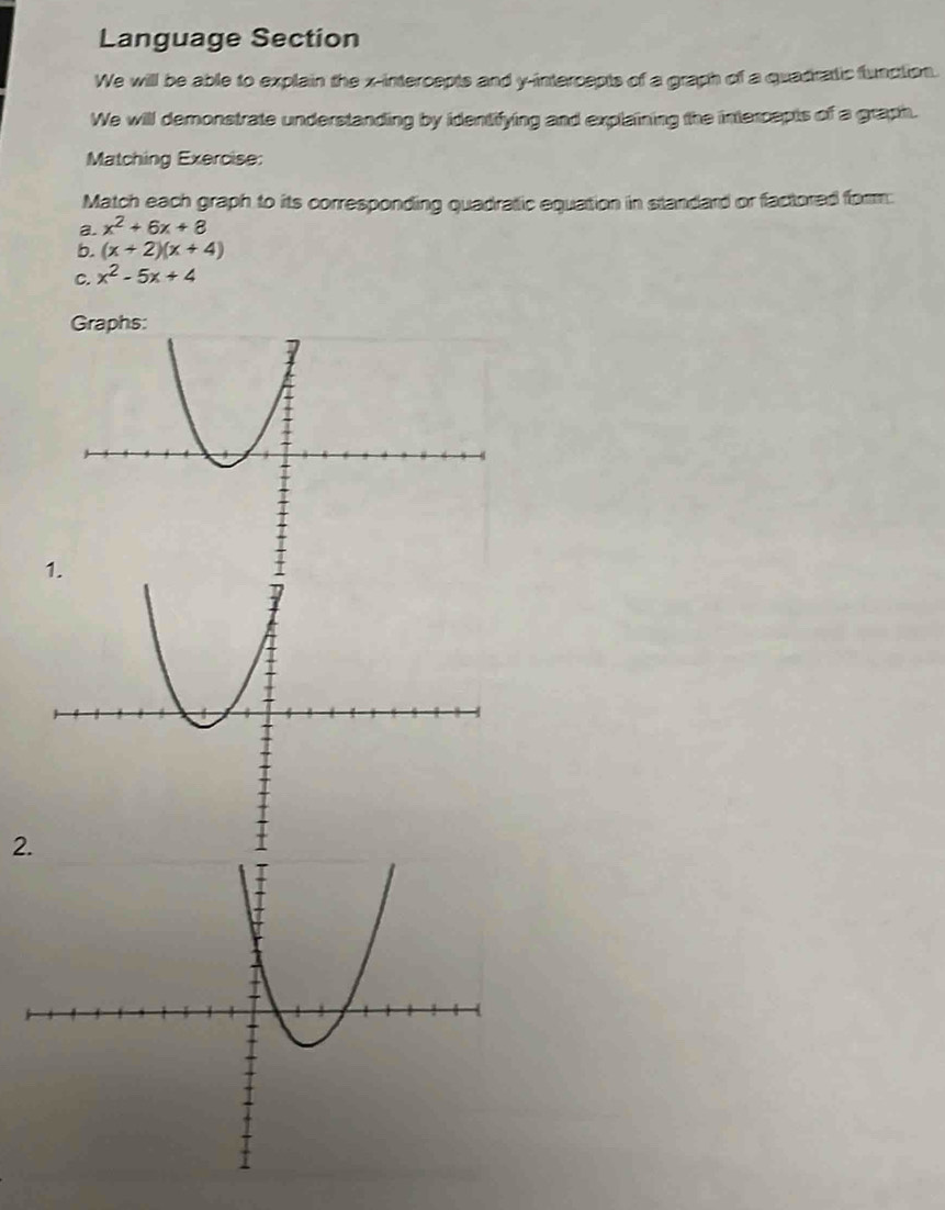 Language Section
We will be able to explain the x-intercepts and y-intercepts of a graph of a quadratic function.
We will demonstrate understanding by identifying and explaining the intercepts of a graph.
Matching Exercise:
Match each graph to its corresponding quadratic equation in standard or factored form.
a. x^2+6x+8
b. (x+2)(x+4)
C. x^2-5x+4
Graphs:
2