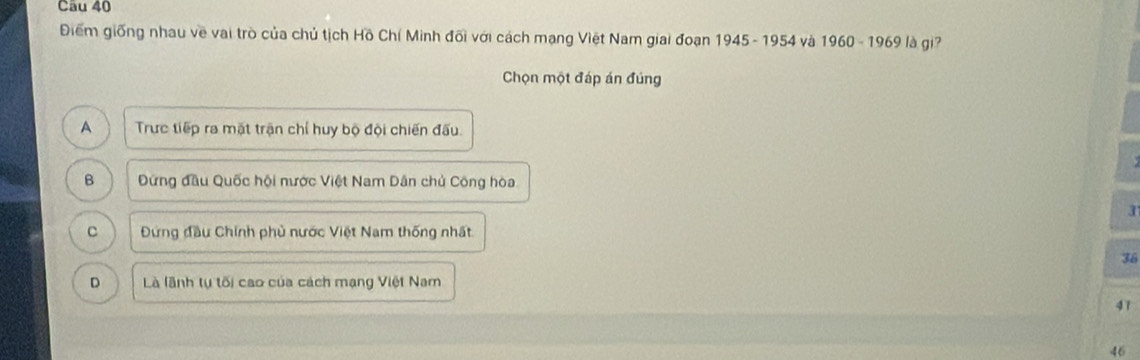 Điểm giống nhau về vai trò của chủ tịch Hồ Chí Minh đối với cách mạng Việt Nam giai đoạn 1945 - 1954 và 1960 - 1969 là gi?
Chọn một đáp án đúng
A Trực tiếp ra mặt trận chỉ huy bộ đội chiến đấu.
B Đứng đầu Quốc hội nước Việt Nam Dân chủ Công hòa.
3
C Đứng đầu Chính phủ nước Việt Nam thống nhất
36
D Là lãnh tự tối cao của cách mạng Việt Nam
41
46