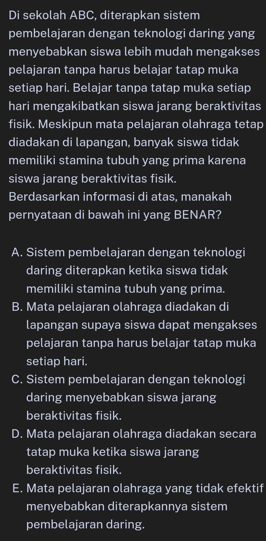 Di sekolah ABC, diterapkan sistem
pembelajaran dengan teknologi daring yang
menyebabkan siswa lebih mudah mengakses
pelajaran tanpa harus belajar tatap muka
setiap hari. Belajar tanpa tatap muka setiap
hari mengakibatkan siswa jarang beraktivitas
fisik. Meskipun mata pelajaran olahraga tetap
diadakan di lapangan, banyak siswa tidak
memiliki stamina tubuh yang prima karena
siswa jarang beraktivitas fisik.
Berdasarkan informasi di atas, manakah
pernyataan di bawah ini yang BENAR?
A. Sistem pembelajaran dengan teknologi
daring diterapkan ketika siswa tidak
memiliki stamina tubuh yang prima.
B. Mata pelajaran olahraga diadakan di
lapangan supaya siswa dapat mengakses
pelajaran tanpa harus belajar tatap muka
setiap hari.
C. Sistem pembelajaran dengan teknologi
daring menyebabkan siswa jarang
beraktivitas fisik.
D. Mata pelajaran olahraga diadakan secara
tatap muka ketika siswa jarang
beraktivitas fisik.
E. Mata pelajaran olahraga yang tidak efektif
menyebabkan diterapkannya sistem
pembelajaran daring.