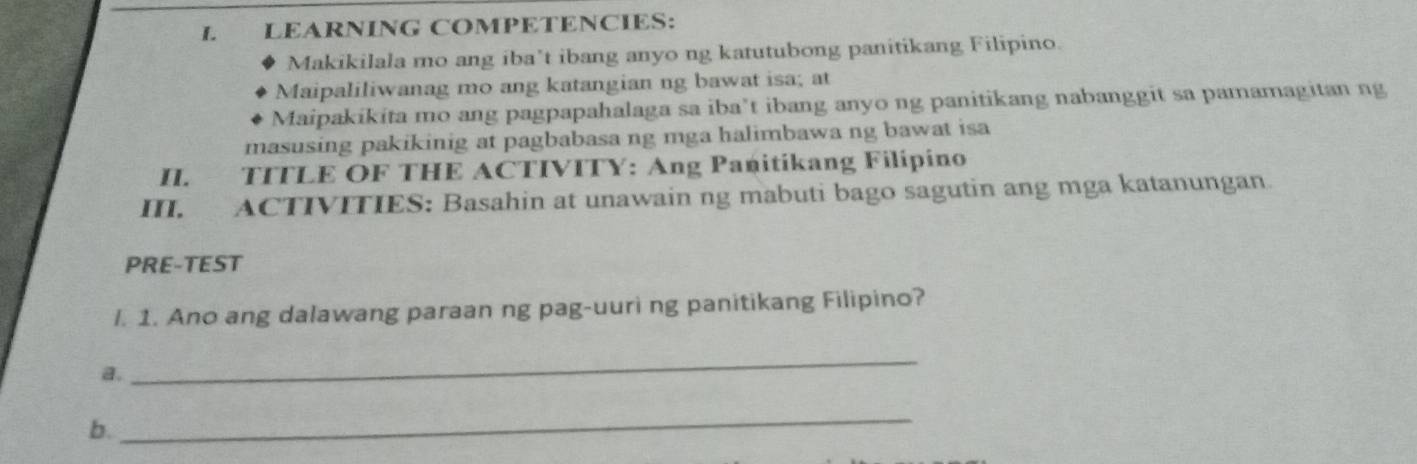 LEARNÍNG COMPETENCIES: 
Makikilala mo ang iba’t ibang anyo ng katutubong panitikang Filipino. 
Maipaliliwanag mo ang katangian ng bawat isa; at 
Maipakikita mo ang pagpapahalaga sa iba’t ibang anyo ng panitikang nabanggit sa pamamagitan ng 
masusing pakikinig at pagbabasa ng mga halimbawa ng bawat isa 
II. TITLE OF THE ACTIVITY: Ang Panitíkang Filípino 
I. ACTIVITIES: Basahin at unawain ng mabuti bago sagutin ang mga katanungan. 
PRE-TEST 
l. 1. Ano ang dalawang paraan ng pag-uuri ng panitikang Filipino? 
a. 
_ 
b. 
_