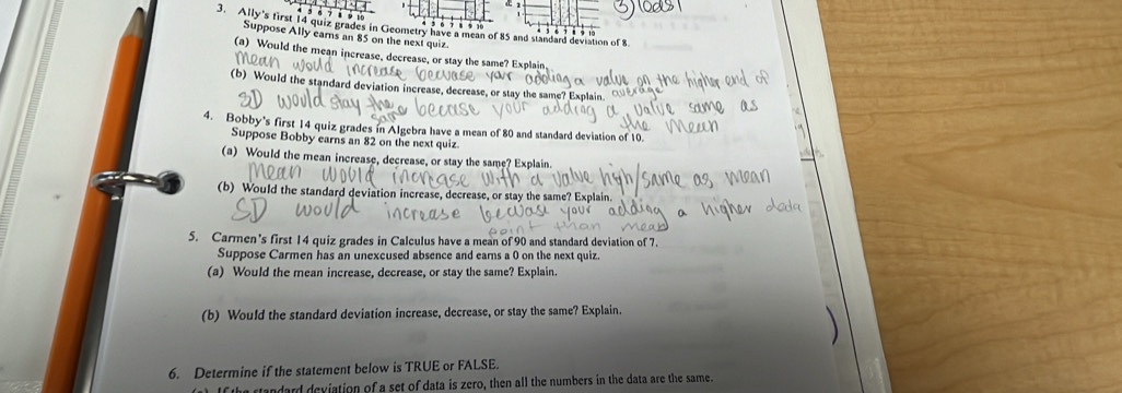 Ally's first 14 quiz grades in Geometry have a mean of 85 and standard deviation of 8
8 9 10
Suppose Ally earns an 85 on the next quiz. 
(a) Would the mean increase, decrease, or stay the same? Explain 
(b) Would the standard deviation increase, decrease, or stay the same? Explain 
4. Bobby's first 14 quiz grades in Algebra have a mean of 80 and standard deviation of 10. 
Suppose Bobby earns an 82 on the next quiz 
(a) Would the mean increase, decrease, or stay the same? Explain 
(b) Would the standard deviation increase, decrease, or stay the same? Explain 
5. Carmen's first 14 quiz grades in Calculus have a mean of 90 and standard deviation of 7. 
Suppose Carmen has an unexcused absence and earns a 0 on the next quiz. 
(a) Would the mean increase, decrease, or stay the same? Explain. 
(b) Would the standard deviation increase, decrease, or stay the same? Explain 
6. Determine if the statement below is TRUE or FALSE. 
tandard deviation of a set of data is zero, then all the numbers in the data are the same.