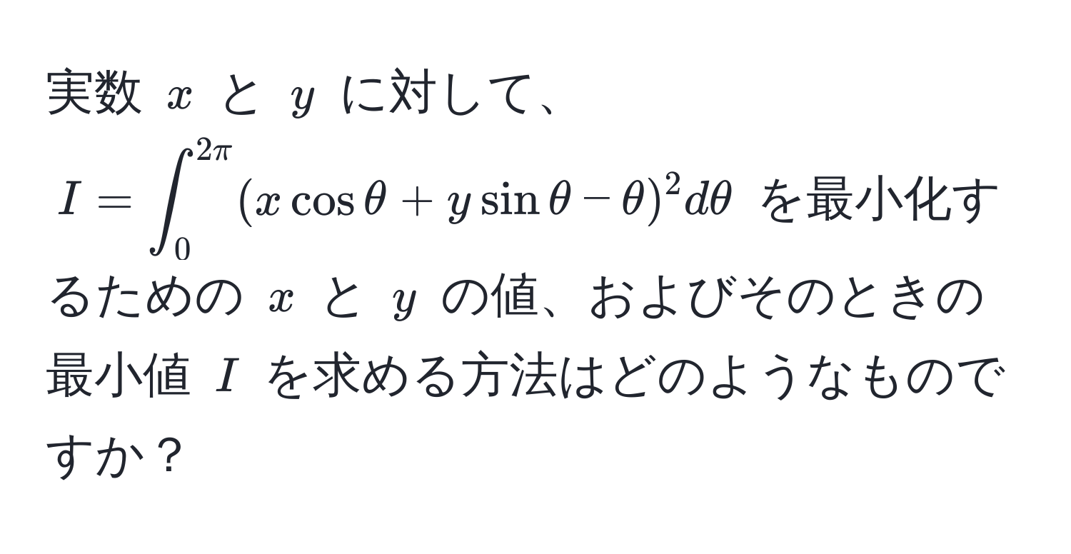 実数 $x$ と $y$ に対して、$I=∈t_0^(2π) (x cos θ + y sin θ - θ)^2 dθ$ を最小化するための $x$ と $y$ の値、およびそのときの最小値 $I$ を求める方法はどのようなものですか？