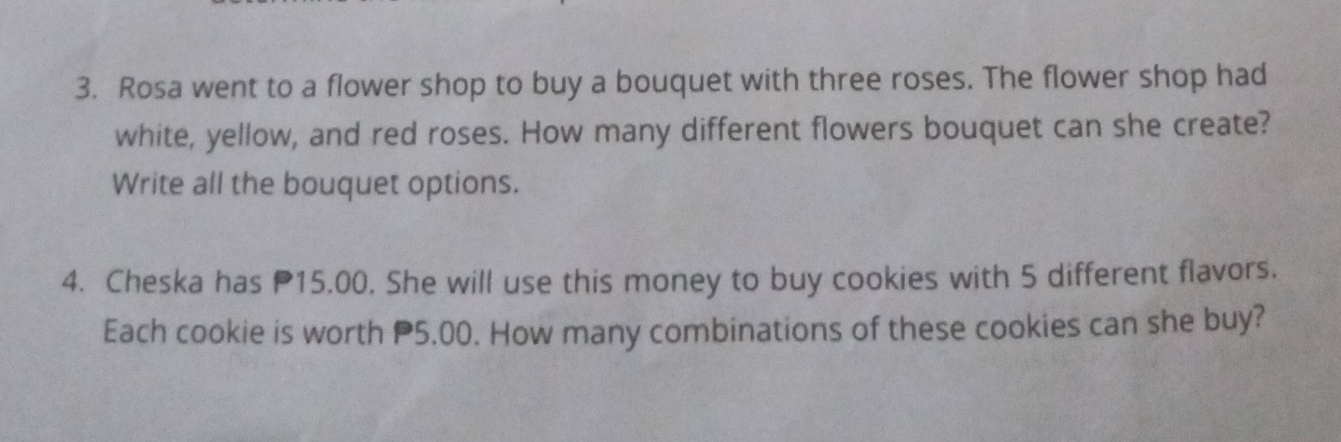 Rosa went to a flower shop to buy a bouquet with three roses. The flower shop had 
white, yellow, and red roses. How many different flowers bouquet can she create? 
Write all the bouquet options. 
4. Cheska has P15.00. She will use this money to buy cookies with 5 different flavors. 
Each cookie is worth P5.00. How many combinations of these cookies can she buy?