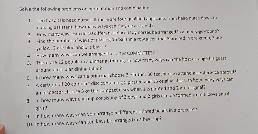 Solve the following problems on permutation and combination. 
1. Ten hospitals need nurses; if there are four qualified applicants from head nurse down to 
nursing assistant, how many ways can they be assigned? 
2. How many ways can do 10 different colored toy horses be arranged in a merry-go-round? 
3. Find the number of ways of placing 15 balls in a row given that 5 are red, 4 are green, 3 are 
yellow, 2 are blue and 1 is black? 
4. How many ways can we arrange the letter COMMITTEE? 
5. There are 12 people in a dinner gathering. In how many ways can the host arrange his guest 
around a circular dining table? 
6. In how many ways can a principal choose 3 of other 30 teachers to attend a conference abroad? 
7. A cartoon of 20 compact disc containing 5 pirated and 15 original discs. In how many ways can 
an inspector choose 3 of the compact discs when 1 is pirated and 2 are original? 
8. In how many ways a group consisting of 3 boys and 2 girls can be formed from 6 boys and 4
girls? 
9. In how many ways can you arrange 5 different colored beads in a bracelet? 
10. In how many ways can ten keys be arranged in a key ring?