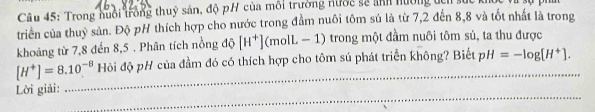 Trong nuổi trồng thuỷ sản, độ pH của môi trường nước sẽ ảnh hướng tch 
triển của thuỷ sản. Độ pH thích hợp cho nước trong đầm nuôi tôm sú là từ 7, 2 đến 8, 8 và tốt nhất là trong 
khoảng từ 7, 8 đến 8,5. Phân tích nồng độ [H^+](molL-1) trong một đầm nuôi tôm sú, ta thu được 
_
[H^+]=8.10^(-8) Hỏi độ pH của đầm đó có thích hợp cho tôm sú phát triển không? Biết pH=-log [H^+]. 
_ 
Lời giải: