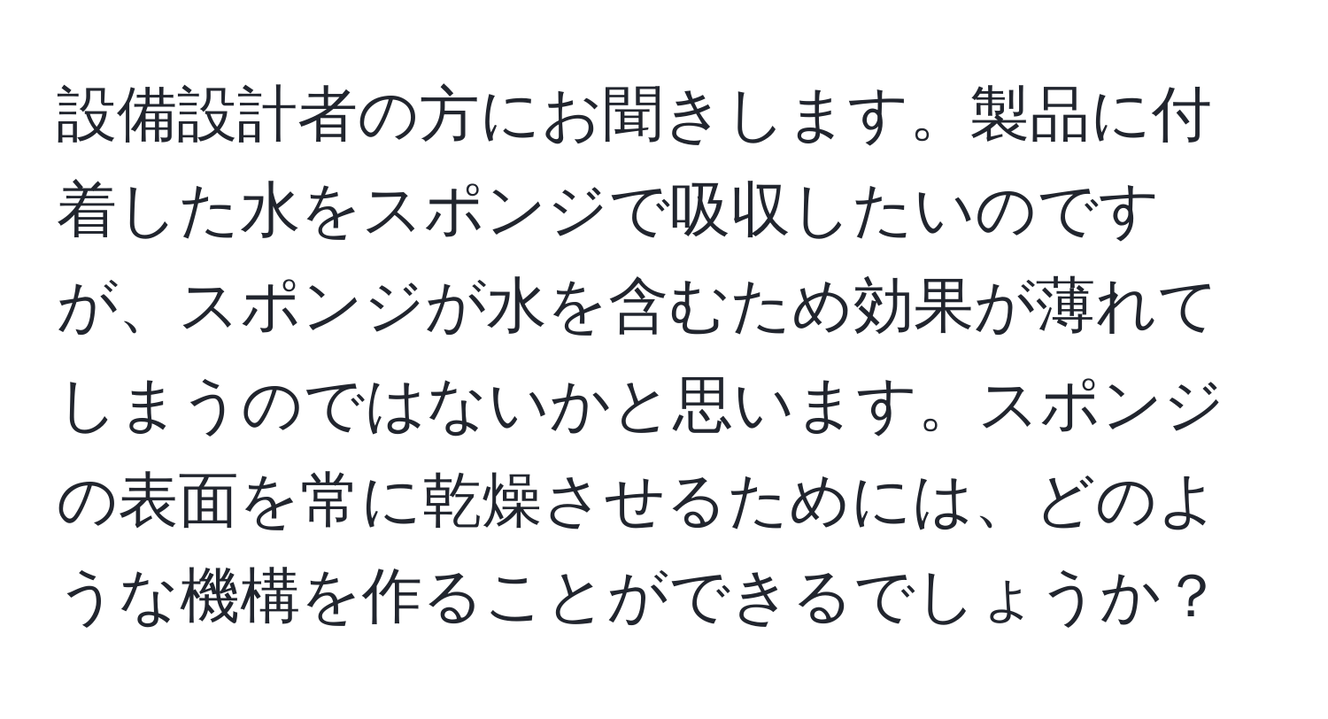 設備設計者の方にお聞きします。製品に付着した水をスポンジで吸収したいのですが、スポンジが水を含むため効果が薄れてしまうのではないかと思います。スポンジの表面を常に乾燥させるためには、どのような機構を作ることができるでしょうか？