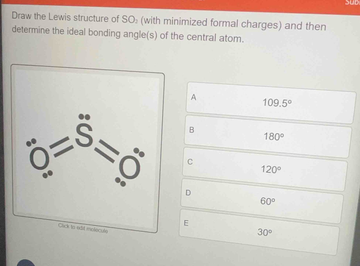 Sub
Draw the Lewis structure of SO_2 (with minimized formal charges) and then
determine the ideal bonding angle(s) of the central atom.
A
109.5°
B
180°
C
120°
D
60°
E
30°