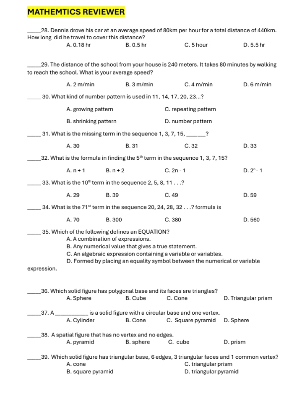 MATHEMTICS REVIEWER
_28. Dennis drove his car at an average speed of 80km per hour for a total distance of 440km.
How long did he travel to cover this distance?
A. 0.18 hr B. 0.5 hr C. 5 hour D. 5.5 hr
_29. The distance of the school from your house is 240 meters. It takes 80 minutes by walking
to reach the school. What is your average speed?
A. 2 m/min B. 3 m/min C. 4 m/min D. 6 m/min
_30. What kind of number pattern is used in 11, 14, 17, 20, 23...?
A. growing pattern C. repeating pattern
B. shrinking pattern D. number pattern
_31. What is the missing term in the sequence 1, 3, 7, 15, _?
A. 30 B. 31 C. 32 D. 33
_32. What is the formula in finding the 5^(th) term in the sequence 1, 3, 7, 15?
A. n+1 B. n+2 C. 2n-1 D. 2^n-1
_33. What is the 10^(th) term in the sequence 2, 5, 8, 11 . . .?
A. 29 B. 39 C. 49 D. 59
_34. What is the 71^(st) term in the sequence 20, 24, 28, 32 . . .? formula is
A. 70 B. 300 C. 380 D. 560
_35. Which of the following defines an EQUATION?
A. A combination of expressions.
B. Any numerical value that gives a true statement.
C. An algebraic expression containing a variable or variables.
D. Formed by placing an equality symbol between the numerical or variable
expression.
_36. Which solid figure has polygonal base and its faces are triangles?
A. Sphere B. Cube C. Cone D. Triangular prism
_37. A_ is a solid figure with a circular base and one vertex.
A. Cylinder B. Cone C. Square pyramid D. Sphere
_38. A spatial figure that has no vertex and no edges.
A. pyramid B. sphere C. cube D. prism
_39. Which solid figure has triangular base, 6 edges, 3 triangular faces and 1 common vertex?
A. cone C. triangular prism
B. square pyramid D. triangular pyramid